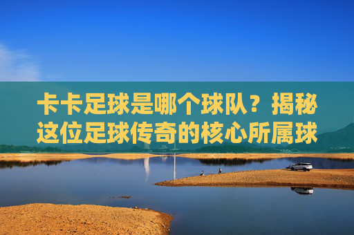 卡卡足球是哪个球队?揭秘这位足球传奇的核心所属球队与传奇职业生涯