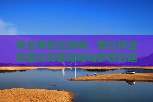 毕业季的足球网,情侣毕业照里的青春定格与梦想的延续,毕业季足球网,情侣毕业照里的青春定格与梦想延续