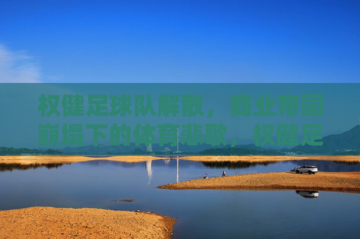 权健足球队解散,商业帝国崩塌下的体育悲歌,权健足球队解散,商业帝国崩塌下的体育悲歌