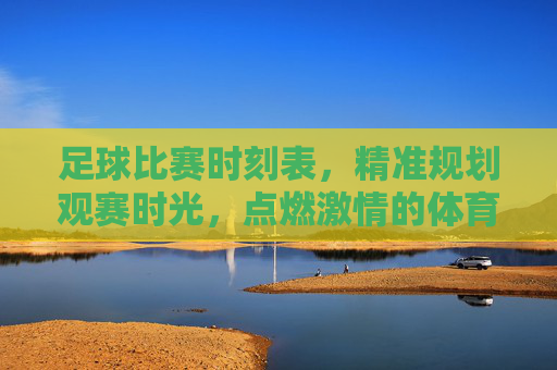 足球比赛时刻表,精准规划观赛时光,点燃激情的体育盛宴,足球比赛时刻表,精准规划观赛时光,点燃激情的体育盛宴