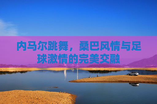 内马尔跳舞，桑巴风情与足球激情的完美交融