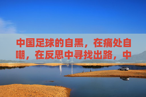 中国足球的自黑，在痛处自嘲，在反思中寻找出路，中国足球的自黑，在痛处自嘲，于反思中寻找出路