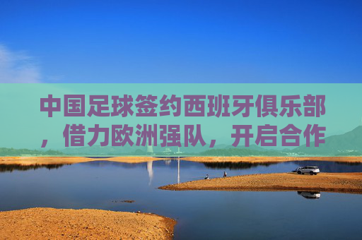 中国足球签约西班牙俱乐部，借力欧洲强队，开启合作新篇章，中国足球签约西班牙俱乐部，借力欧洲强队开启合作新篇章