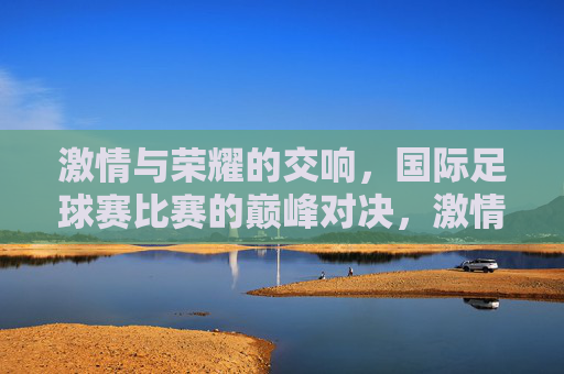 激情与荣耀的交响，国际足球赛比赛的巅峰对决，激情与荣耀的交响，国际足球赛巅峰对决