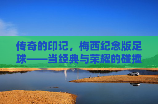 传奇的印记，梅西纪念版足球——当经典与荣耀的碰撞，让每一次触球都充满故事，传奇的印记，梅西纪念版足球——当经典与荣耀的碰撞，让每一次触球都充满故事