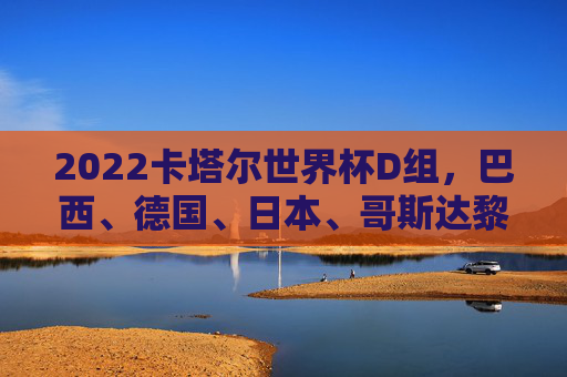 2022卡塔尔世界杯D组,巴西、德国、日本、哥斯达黎加的赛场博弈与强队对决