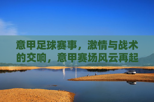 意甲足球赛事，激情与战术的交响，意甲赛场风云再起，意甲赛事风云再起，激情与战术的交响