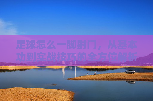 足球怎么一脚射门，从基本功到实战技巧的全方位解析，足球一脚射门，从基本功到实战技巧的全方位解析