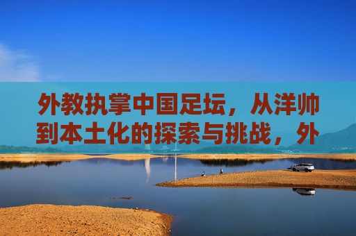 外教执掌中国足坛，从洋帅到本土化的探索与挑战，外教执掌中国足坛，从洋帅到本土化的探索与挑战