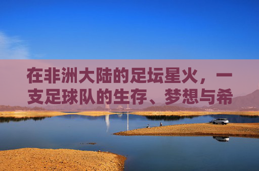 在非洲大陆的足坛星火，一支足球队的生存、梦想与希望，非洲足坛星火，一支球队的生存、梦想与希望