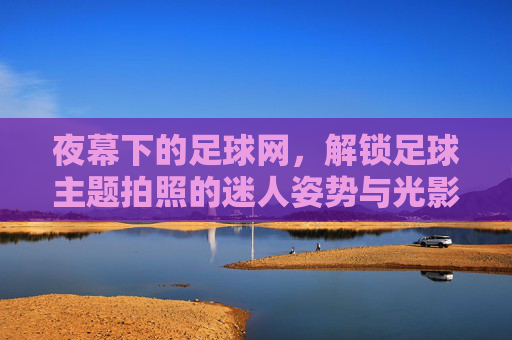 夜幕下的足球网,解锁足球主题拍照的迷人姿势与光影艺术,夜幕下的足球网,解锁足球主题拍照的迷人姿势与光影艺术