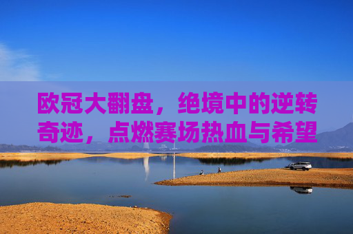 欧冠大翻盘,绝境中的逆转奇迹,点燃赛场热血与希望