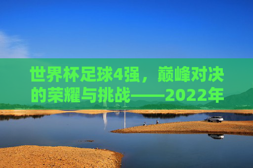 世界杯足球4强，巅峰对决的荣耀与挑战——2022年卡塔尔世界杯的顶级竞争者，世界杯足球4强，巅峰对决的荣耀与挑战——2022年卡塔尔世界杯的顶级竞争者