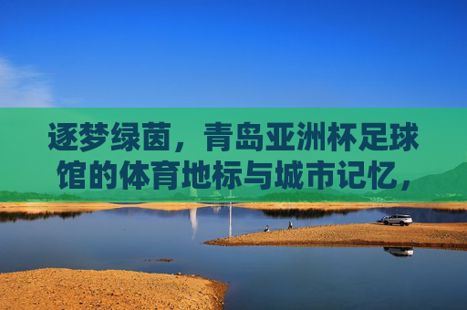 逐梦绿茵,青岛亚洲杯足球馆的体育地标与城市记忆,逐梦绿茵,青岛亚洲杯足球馆的体育地标与城市记忆