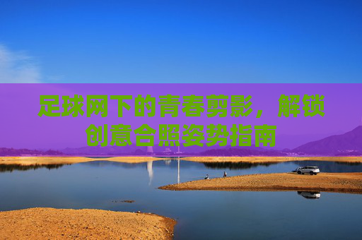 足球网下的青春剪影,解锁创意合照姿势指南
