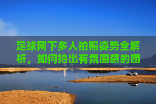 足球网下多人拍照姿势全解析，如何拍出有氛围感的团队足球合影