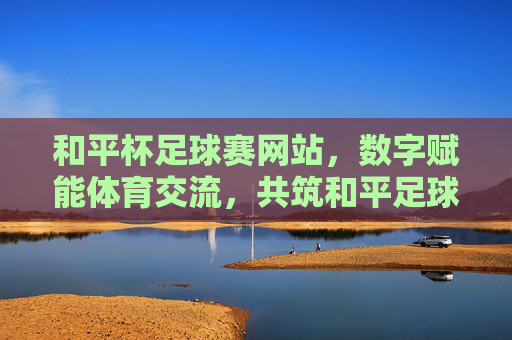 和平杯足球赛网站,数字赋能体育交流,共筑和平足球新篇章,和平杯足球赛网站,数字赋能体育交流,共筑和平足球新篇章