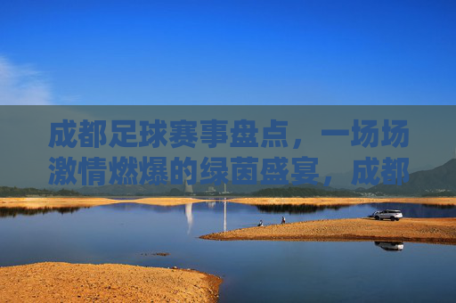 成都足球赛事盘点，一场场激情燃爆的绿茵盛宴，成都足球赛事盘点，一场场激情燃爆的绿茵盛宴