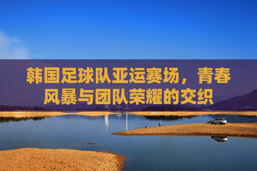 韩国足球队亚运赛场，青春风暴与团队荣耀的交织