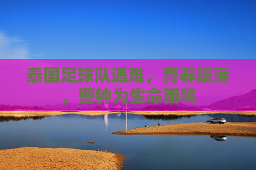 泰国足球队遇难，青春陨落，警钟为生命而鸣