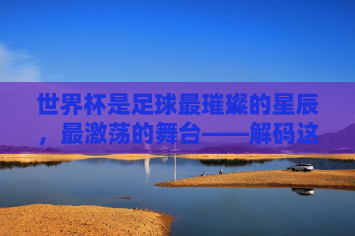 世界杯是足球最璀璨的星辰，最激荡的舞台——解码这项运动最高光的时刻与精神内核，解码世界杯，足球最璀璨的星辰与激荡舞台的精神内核