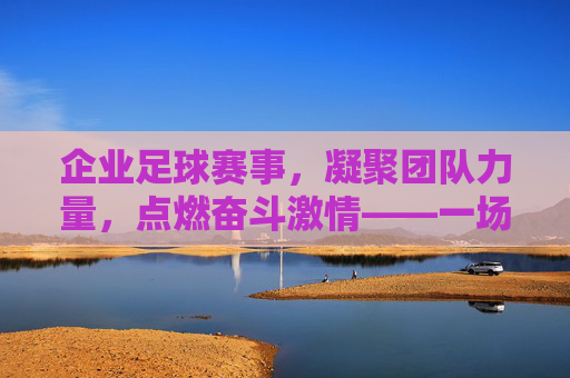 企业足球赛事，凝聚团队力量，点燃奋斗激情——一场足球场上的商业与体育交融之旅