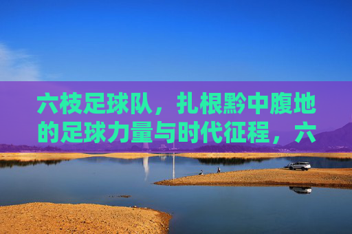 六枝足球队,扎根黔中腹地的足球力量与时代征程,六枝足球队,扎根黔中腹地的足球力量与时代征程