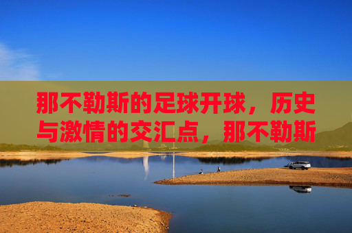 那不勒斯的足球开球,历史与激情的交汇点,那不勒斯的足球开球,历史与激情的交汇点