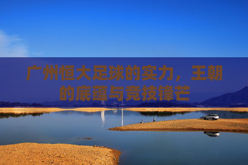 广州恒大足球的实力，王朝的底蕴与竞技锋芒