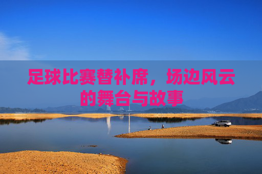 足球比赛替补席，场边风云的舞台与故事
