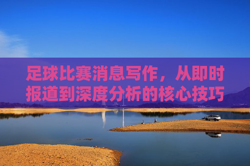 足球比赛消息写作，从即时报道到深度分析的核心技巧与实用指南