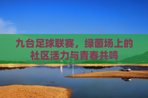 九台足球联赛，绿茵场上的社区活力与青春共鸣