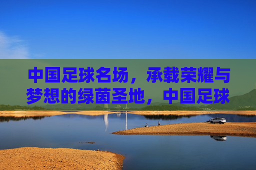 中国足球名场,承载荣耀与梦想的绿茵圣地,中国足球名场,承载荣耀与梦想的绿茵圣地