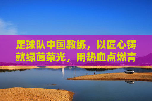 足球队中国教练，以匠心铸就绿茵荣光，用热血点燃青春梦想——中国足球教练的使命与担当，足球队中国教练，以匠心铸就绿茵荣光，用热血点燃青春梦想——中国足球教练的使命与担当