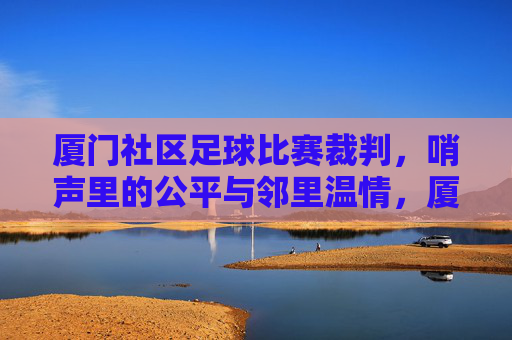 厦门社区足球比赛裁判，哨声里的公平与邻里温情，厦门社区足球比赛裁判，哨声里的公平与邻里温情