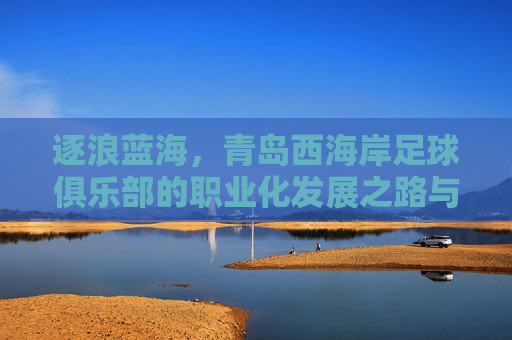 逐浪蓝海,青岛西海岸足球俱乐部的职业化发展之路与区域足球振兴使命