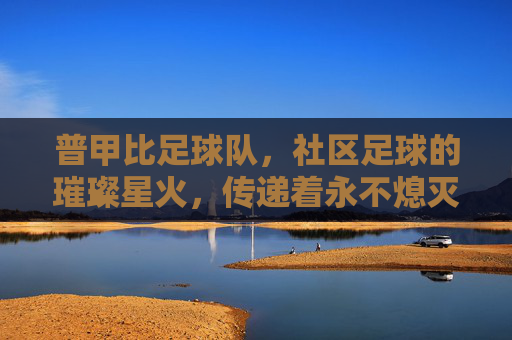 普甲比足球队，社区足球的璀璨星火，传递着永不熄灭的竞技激情与团队精神