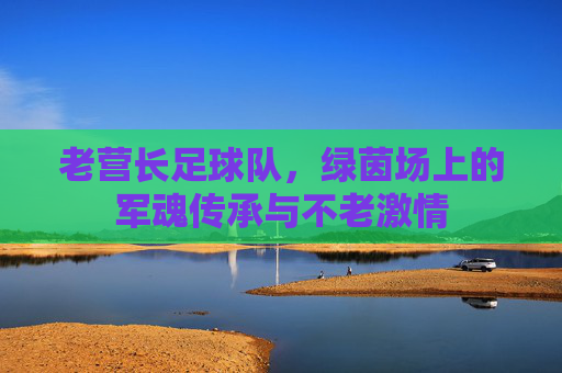 老营长足球队,绿茵场上的军魂传承与不老激情