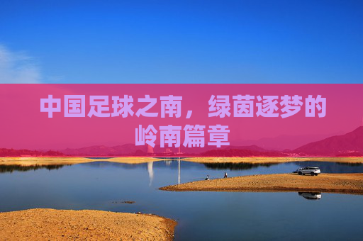 中国足球之南,绿茵逐梦的岭南篇章