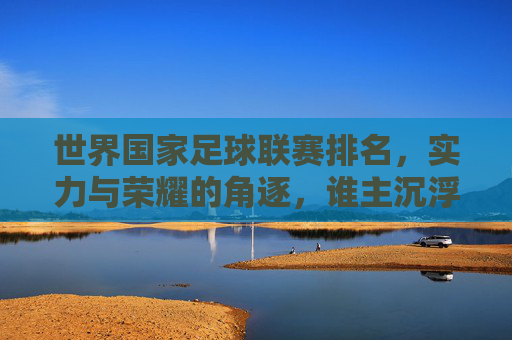 世界国家足球联赛排名，实力与荣耀的角逐，谁主沉浮？
