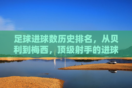 足球进球数历史排名,从贝利到梅西,顶级射手的进球传奇与时代印记