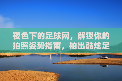 夜色下的足球网，解锁你的拍照姿势指南，拍出酷炫足球风