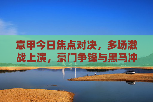 意甲今日焦点对决，多场激战上演，豪门争锋与黑马冲击成看点