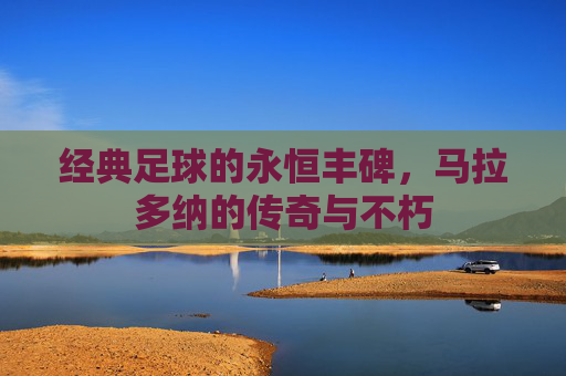 经典足球的永恒丰碑,马拉多纳的传奇与不朽