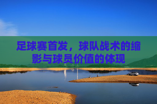 足球赛首发，球队战术的缩影与球员价值的体现