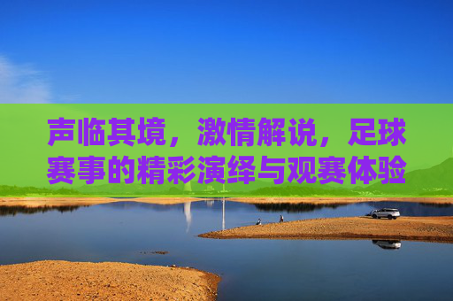 声临其境，激情解说，足球赛事的精彩演绎与观赛体验