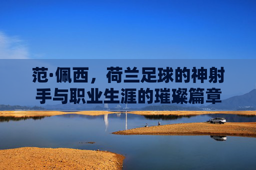 范·佩西,荷兰足球的神射手与职业生涯的璀璨篇章