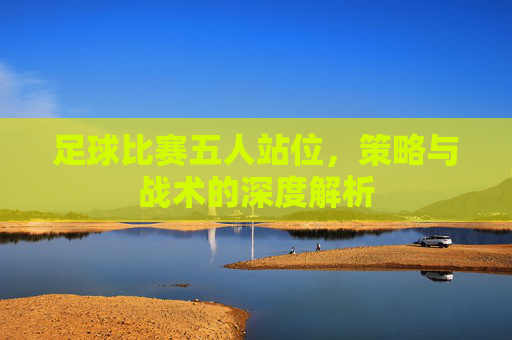 足球比赛五人站位，策略与战术的深度解析