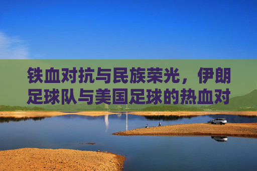 铁血对抗与民族荣光,伊朗足球队与美国足球的热血对决