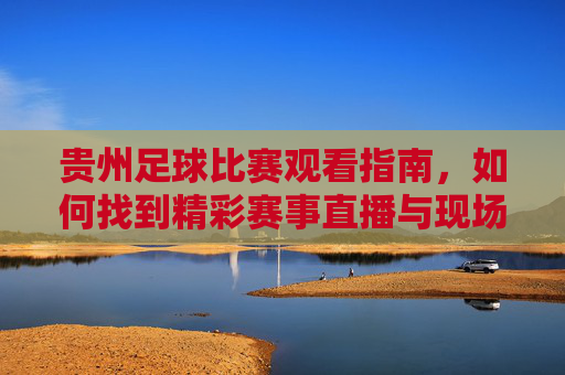 贵州足球比赛观看指南，如何找到精彩赛事直播与现场体验？